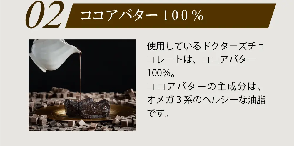 02：ココアバター100%　使用しているドクターズチョコレートは、ココアバター100％。ココアバターの主成分は、オメガ3系のヘルシーな油脂です。